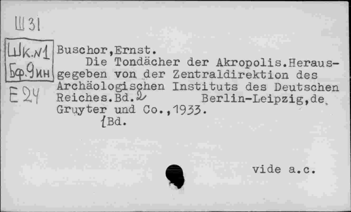 ﻿Ю
Шк.л/1 5^.9 ин
Buschor»Ernst.
Die Tondächer der Akropolis.Herausgegeben von der Zentraldirektion des Archäologischen Instituts des Deutschen Reiches.Bd.ü/	Berlin-Leipzig,de.
Gruyter und Co.,i933-
{Bd.
vide a.c.